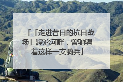 「走进昔日的抗日战场」滹沱河畔，曾驰骋着这样一支骑兵