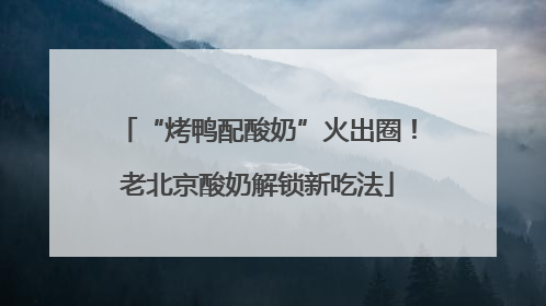 “烤鸭配酸奶”火出圈！老北京酸奶解锁新吃法