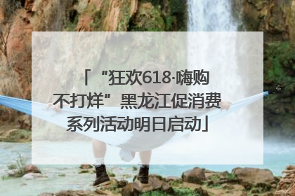 “狂欢618·嗨购不打烊”黑龙江促消费系列活动明日启动