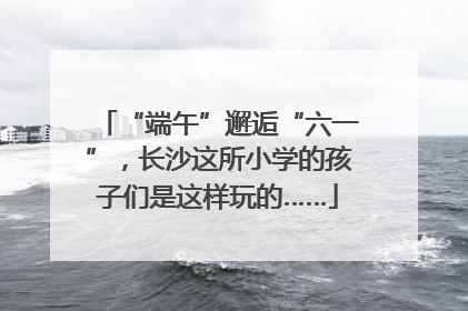 “端午”邂逅“六一”，长沙这所小学的孩子们是这样玩的……