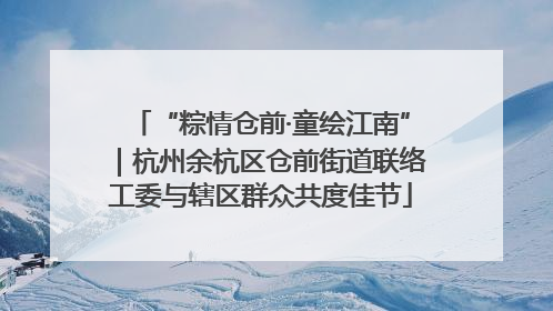 “粽情仓前·童绘江南”｜杭州余杭区仓前街道联络工委与辖区群众共度佳节