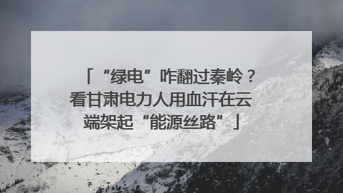 “绿电”咋翻过秦岭？看甘肃电力人用血汗在云端架起“能源丝路”