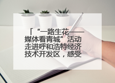 “一路生花——媒体看青城”活动走进呼和浩特经济技术开发区，感受发展新动能