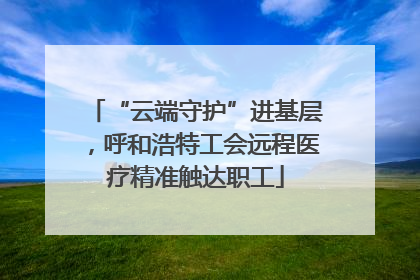 “云端守护”进基层，呼和浩特工会远程医疗精准触达职工