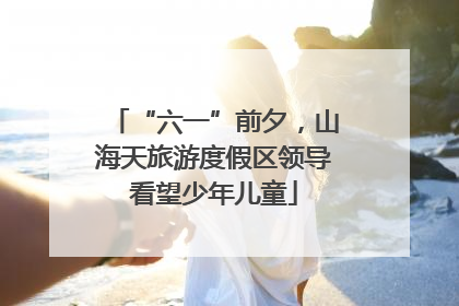 “六一”前夕，山海天旅游度假区领导看望少年儿童