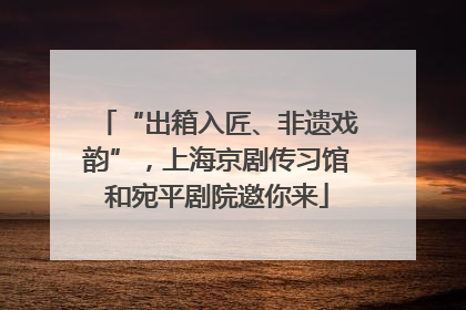“出箱入匠、非遗戏韵”，上海京剧传习馆和宛平剧院邀你来