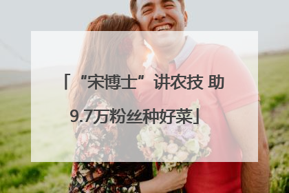 “宋博士”讲农技 助9.7万粉丝种好菜