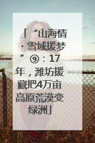 “山海情・雪域援梦”⑨：17年，潍坊援藏把4万亩高原荒漠变绿洲