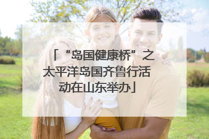 “岛国健康桥”之太平洋岛国齐鲁行活动在山东举办