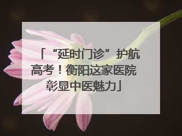 “延时门诊”护航高考！衡阳这家医院彰显中医魅力