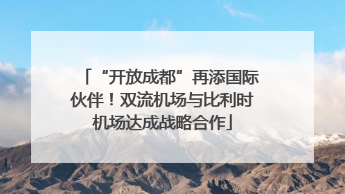 “开放成都”再添国际伙伴！双流机场与比利时机场达成战略合作