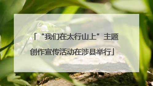 “我们在太行山上”主题创作宣传活动在涉县举行