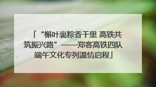 “槲叶裹粽香千里 高铁共筑振兴路”——郑客高铁四队端午文化专列温情启程