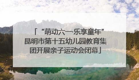 “萌动六一·乐享童年”昆明市第十五幼儿园教育集团开展亲子运动会闭幕