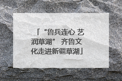 “鲁兵连心 艺润草湖” 齐鲁文化走进新疆草湖