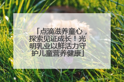 点滴滋养童心，探索见证成长！光明乳业以鲜活力守护儿童营养健康
