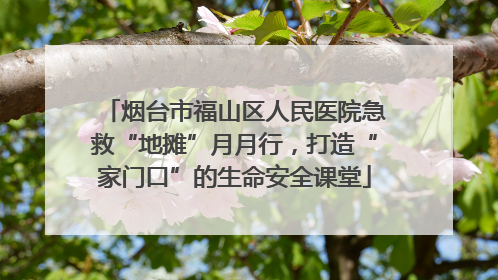 烟台市福山区人民医院急救“地摊”月月行，打造“家门口”的生命安全课堂