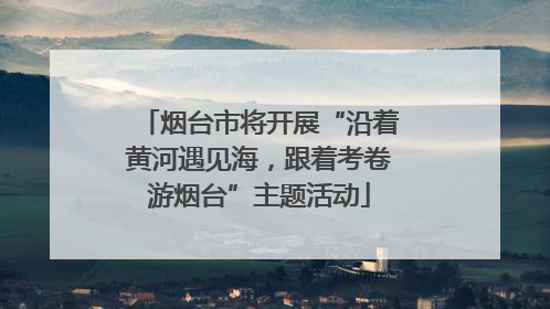 烟台市将开展“沿着黄河遇见海，跟着考卷游烟台”主题活动