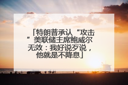 特朗普承认“攻击”美联储主席鲍威尔无效：我好说歹说，他就是不降息