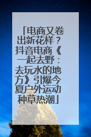 电商又卷出新花样？抖音电商《一起去野：去玩水的地方》引爆今夏户外运动种草热潮