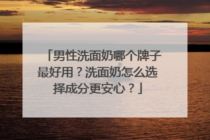男性洗面奶哪个牌子最好用？洗面奶怎么选择成分更安心？
