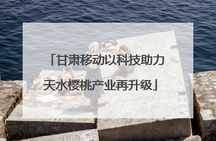 甘肃移动以科技助力天水樱桃产业再升级