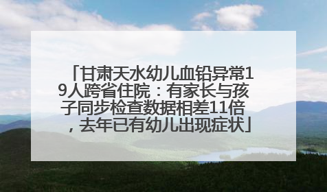 甘肃天水幼儿血铅异常19人跨省住院：有家长与孩子同步检查数据相差11倍，去年已有幼儿出现症状