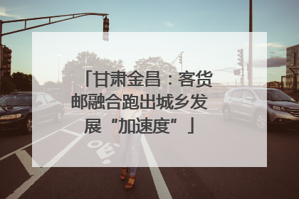甘肃金昌：客货邮融合跑出城乡发展“加速度”