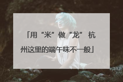 用“米”做“龙” 杭州这里的端午味不一般