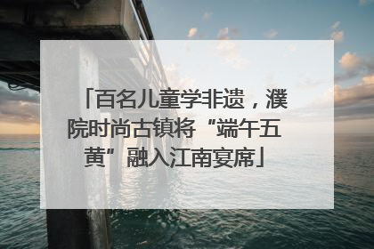 百名儿童学非遗，濮院时尚古镇将“端午五黄”融入江南宴席