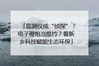 监测仪成“侦探”？电子鞭炮当爆竹？看新乡科技赋能生态环保