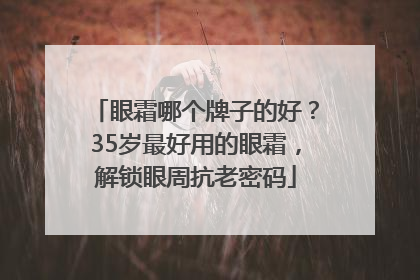 眼霜哪个牌子的好？35岁最好用的眼霜，解锁眼周抗老密码
