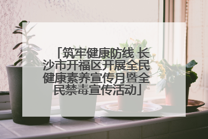 筑牢健康防线 长沙市开福区开展全民健康素养宣传月暨全民禁毒宣传活动