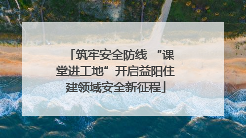 筑牢安全防线 “课堂进工地”开启益阳住建领域安全新征程
