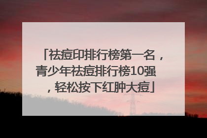 祛痘印排行榜第一名，青少年祛痘排行榜10强，轻松按下红肿大痘