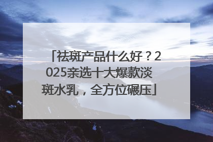祛斑产品什么好？2025亲选十大爆款淡斑水乳，全方位碾压