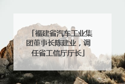 福建省汽车工业集团董事长陈建业，调任省工信厅厅长