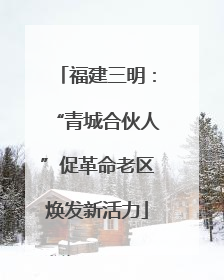 福建三明：“青城合伙人”促革命老区焕发新活力