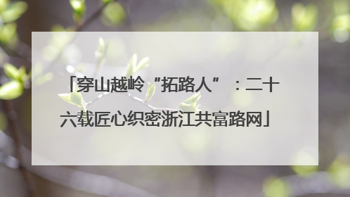 穿山越岭“拓路人”：二十六载匠心织密浙江共富路网