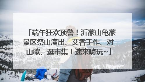端午狂欢预警！沂蒙山龟蒙景区祭山演出、艾香手作、对山歌、逛市集！速来嗨玩~