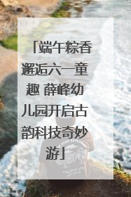 端午粽香邂逅六一童趣 薛峰幼儿园开启古韵科技奇妙游