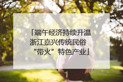 端午经济持续升温 浙江嘉兴传统民俗“带火”特色产业