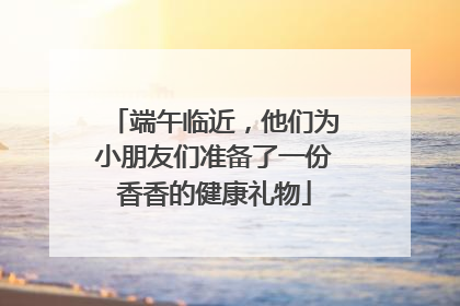 端午临近，他们为小朋友们准备了一份香香的健康礼物