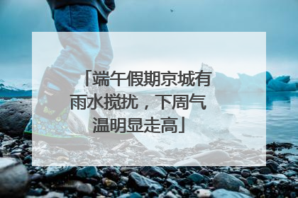端午假期京城有雨水搅扰，下周气温明显走高