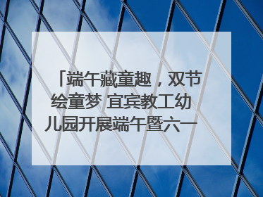 端午藏童趣，双节绘童梦 宜宾教工幼儿园开展端午暨六一亲子游园活动