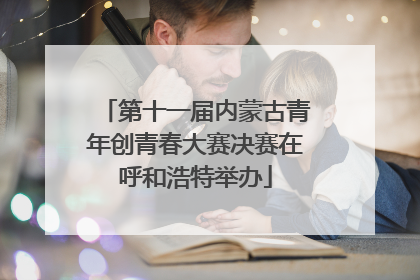 第十一届内蒙古青年创青春大赛决赛在呼和浩特举办