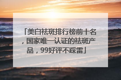 美白祛斑排行榜前十名，国家唯一认证的祛斑产品，99好评不踩雷