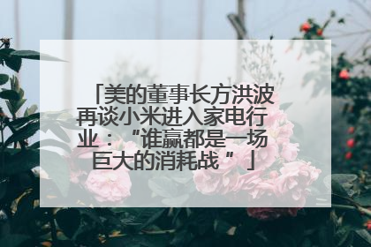 美的董事长方洪波再谈小米进入家电行业：“谁赢都是一场巨大的消耗战 ”