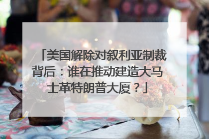 美国解除对叙利亚制裁背后：谁在推动建造大马士革特朗普大厦？