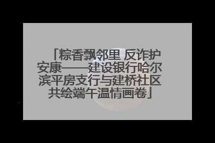 粽香飘邻里 反诈护安康——建设银行哈尔滨平房支行与建桥社区共绘端午温情画卷